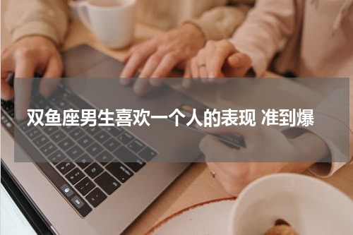 双鱼座男生喜欢一个人的表现 准到爆