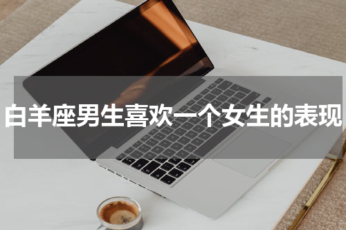 白羊座男生喜欢一个女生的表现