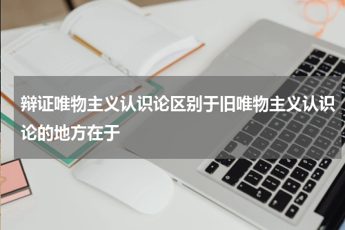 辩证唯物主义认识论区别于旧唯物主义认识论的地方在于