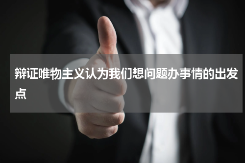 辩证唯物主义认为我们想问题办事情的出发点