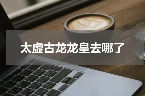太虚古龙龙皇去哪了