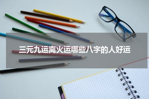 三元九运离火运哪些八字的人好运