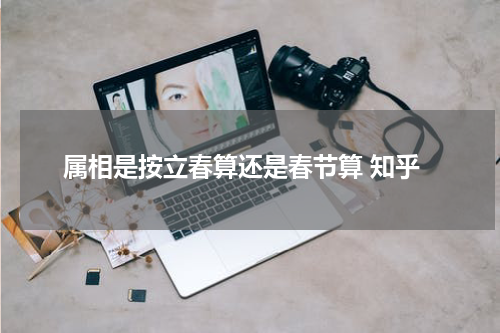 属相是按立春算还是春节算 知乎