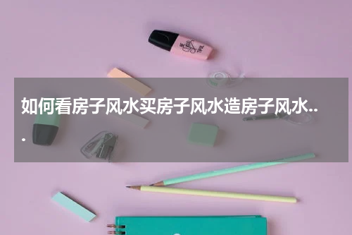 如何看房子风水买房子风水造房子风水...