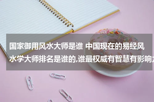 国家御用风水大师是谁 中国现在的易经风水学大师排名是谁的,谁最权威有智慧有影响力？