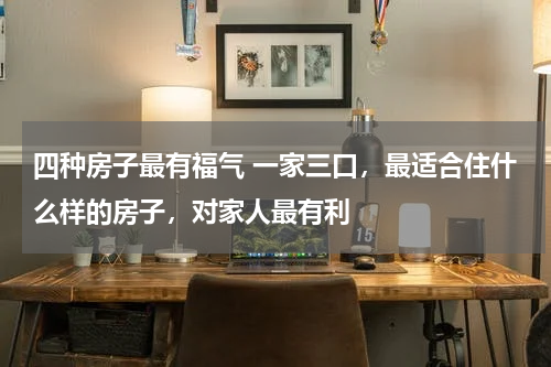 四种房子最有福气 一家三口，最适合住什么样的房子，对家人最有利