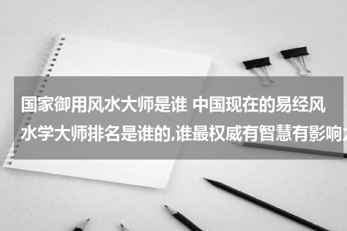 国家御用风水大师是谁 中国现在的易经风水学大师排名是谁的,谁最权威有智慧有影响力？
