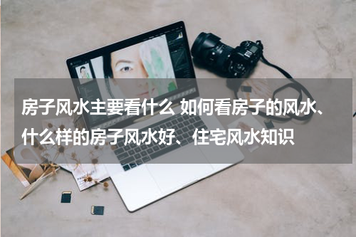 房子风水主要看什么 如何看房子的风水、什么样的房子风水好、住宅风水知识