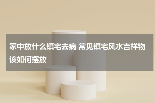 家中放什么镇宅去病 常见镇宅风水吉祥物该如何摆放