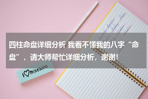 四柱命盘详细分析 我看不懂我的八字“命盘”，请大师帮忙详细分析，谢谢！