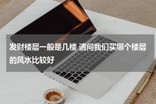 发财楼层一般是几楼 请问我们买哪个楼层的风水比较好