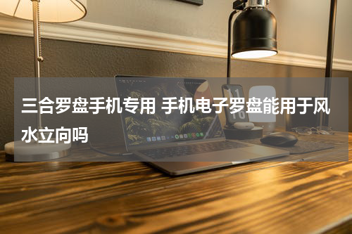三合罗盘手机专用 手机电子罗盘能用于风水立向吗