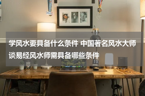 学风水要具备什么条件 中国著名风水大师谈易经风水师需具备哪些条件