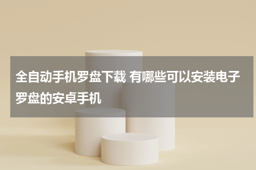 全自动手机罗盘下载 有哪些可以安装电子罗盘的安卓手机