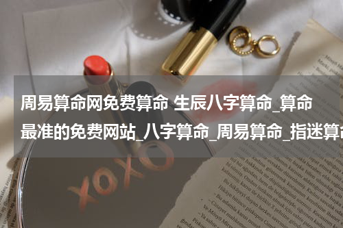 周易算命网免费算命 生辰八字算命_算命最准的免费网站_八字算命_周易算命_指迷算命