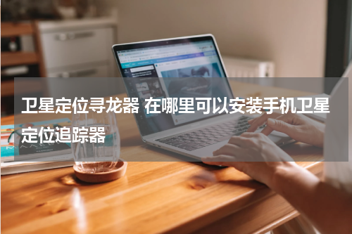 卫星定位寻龙器 在哪里可以安装手机卫星定位追踪器