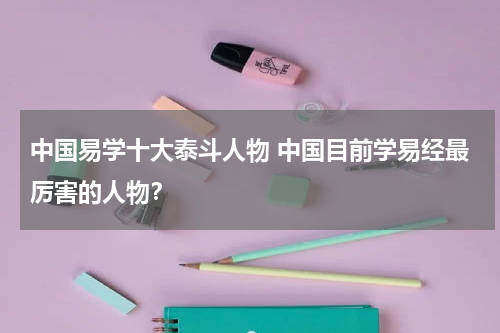 中国易学十大泰斗人物 中国目前学易经最厉害的人物？