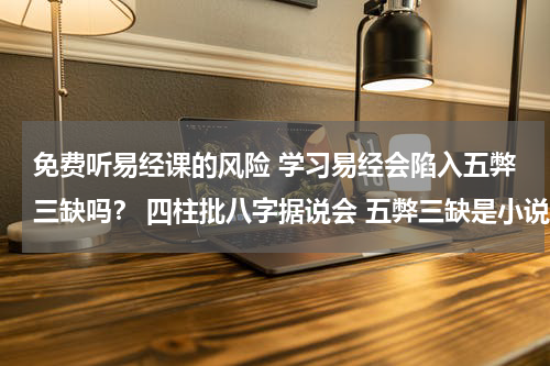 免费听易经课的风险 学习易经会陷入五弊三缺吗？ 四柱批八字据说会 五弊三缺是小说杜撰出来的吗？