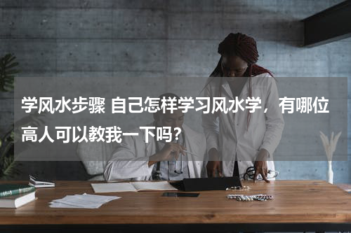 学风水步骤 自己怎样学习风水学，有哪位高人可以教我一下吗？