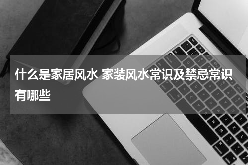 什么是家居风水 家装风水常识及禁忌常识有哪些