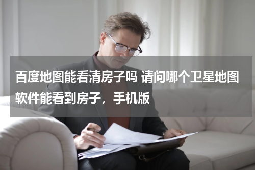 百度地图能看清房子吗 请问哪个卫星地图软件能看到房子，手机版