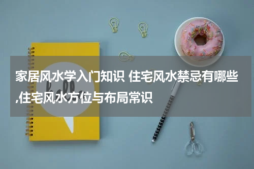 家居风水学入门知识 住宅风水禁忌有哪些,住宅风水方位与布局常识