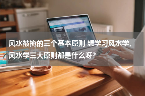 风水被掩的三个基本原则 想学习风水学，风水学三大原则都是什么呀？