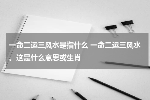 一命二运三风水是指什么 一命二运三风水。这是什么意思或生肖