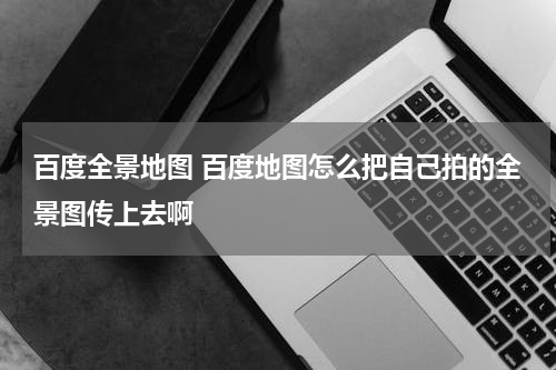 百度全景地图 百度地图怎么把自己拍的全景图传上去啊