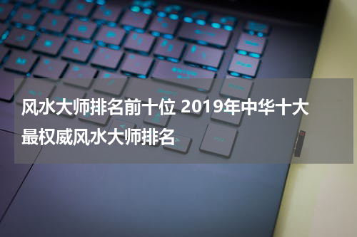 风水大师排名前十位 2019年中华十大最权威风水大师排名