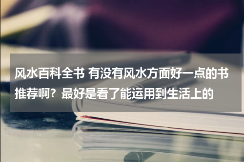 风水百科全书 有没有风水方面好一点的书推荐啊？最好是看了能运用到生活上的