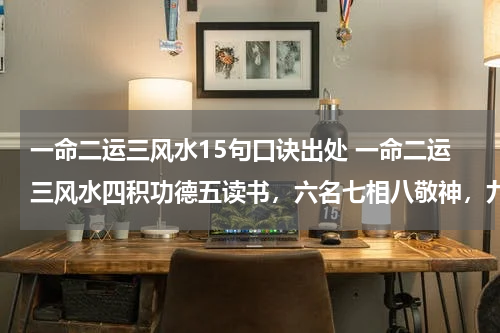 一命二运三风水15句口诀出处 一命二运三风水四积功德五读书，六名七相八敬神，九交贵人十养生，十一择业与择偶，十二趋吉要避凶