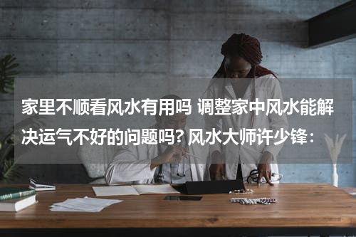 家里不顺看风水有用吗 调整家中风水能解决运气不好的问题吗? 风水大师许少锋：
