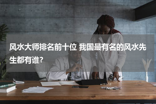 风水大师排名前十位 我国最有名的风水先生都有谁？