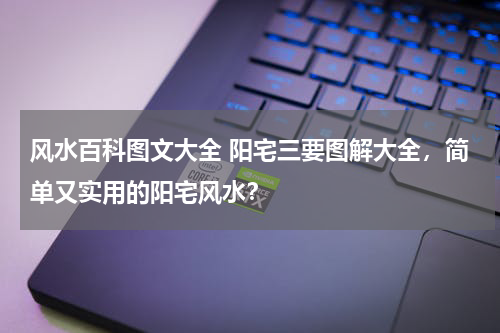 风水百科图文大全 阳宅三要图解大全，简单又实用的阳宅风水？