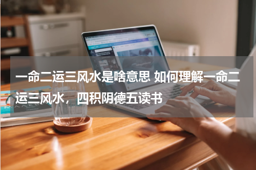一命二运三风水是啥意思 如何理解一命二运三风水，四积阴德五读书