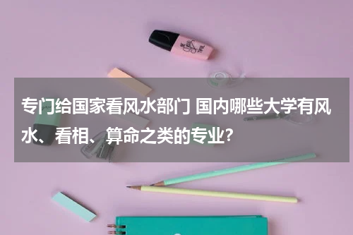 专门给国家看风水部门 国内哪些大学有风水、看相、算命之类的专业？