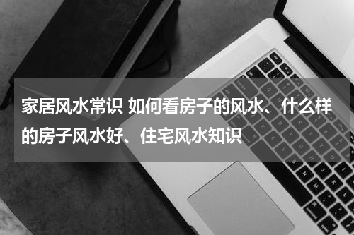 家居风水常识 如何看房子的风水、什么样的房子风水好、住宅风水知识