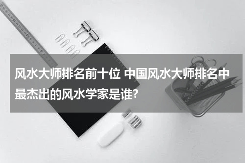 风水大师排名前十位 中国风水大师排名中最杰出的风水学家是谁？