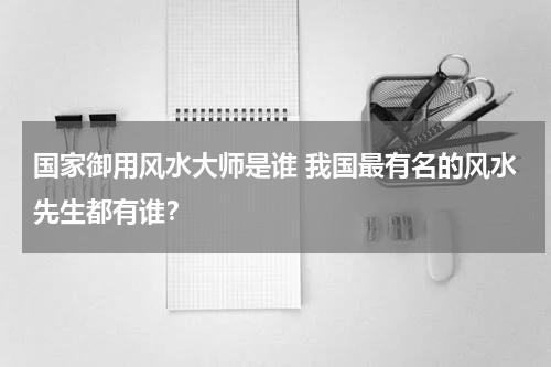 国家御用风水大师是谁 我国最有名的风水先生都有谁？