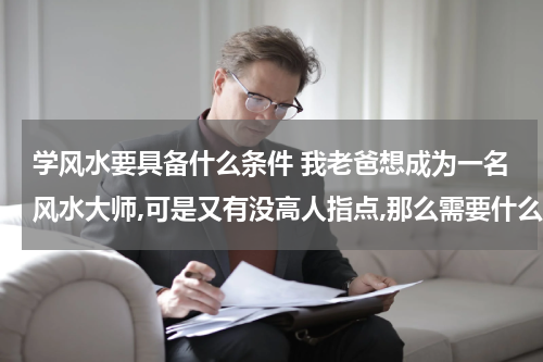 学风水要具备什么条件 我老爸想成为一名风水大师,可是又有没高人指点,那么需要什么条件才能成为一名风水大师? 跪求！