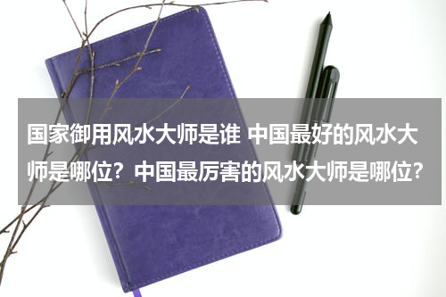 国家御用风水大师是谁 中国最好的风水大师是哪位？中国最厉害的风水大师是哪位？