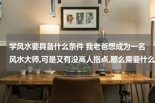 学风水要具备什么条件 我老爸想成为一名风水大师,可是又有没高人指点,那么需要什么条件才能成为一名风水大师? 跪求！