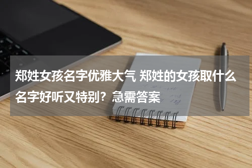 郑姓女孩名字优雅大气 郑姓的女孩取什么名字好听又特别？急需答案
