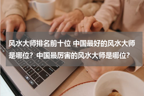 风水大师排名前十位 中国最好的风水大师是哪位？中国最厉害的风水大师是哪位？
