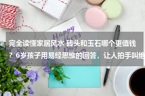 完全读懂家居风水 砖头和玉石哪个更值钱？6岁孩子用易经思维的回答，让人拍手叫绝