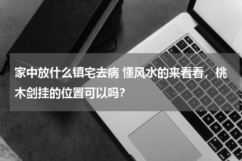家中放什么镇宅去病 懂风水的来看看，桃木剑挂的位置可以吗？