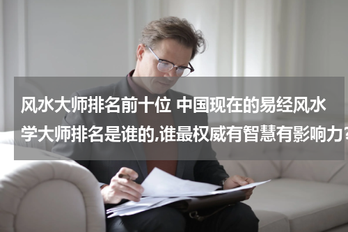 风水大师排名前十位 中国现在的易经风水学大师排名是谁的,谁最权威有智慧有影响力？