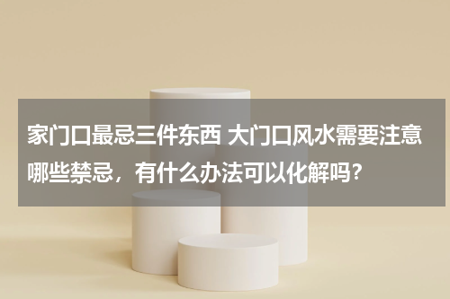 家门口最忌三件东西 大门口风水需要注意哪些禁忌，有什么办法可以化解吗？