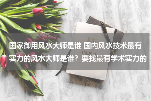 国家御用风水大师是谁 国内风水技术最有实力的风水大师是谁？要找最有学术实力的